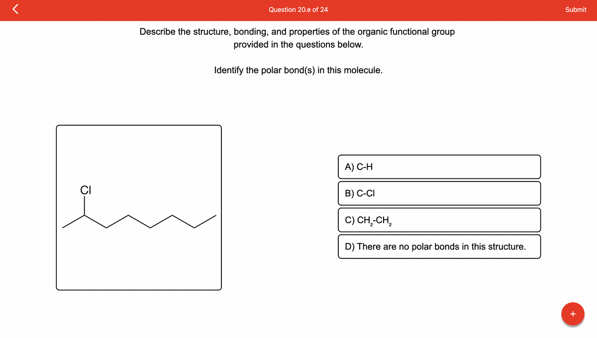 CI
Question 20.e of 24
Describe the structure, bonding, and properties of the organic functional group
provided in the questions below.
Identify the polar bond(s) in this molecule.
A) C-H
B) C-CI
C) CH₂-CH₂
D) There are no polar bonds in this structure.
Submit
+