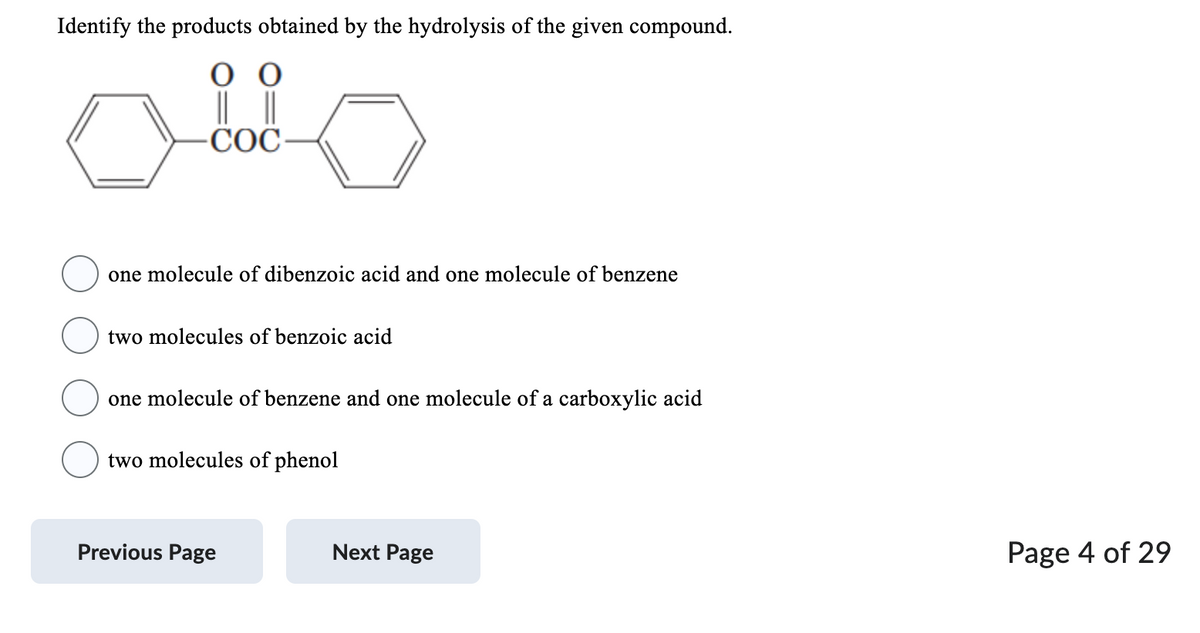 Identify the products obtained by the hydrolysis of the given compound.
0 0
COC
one molecule of dibenzoic acid and one molecule of benzene
two molecules of benzoic acid
one molecule of benzene and one molecule of a carboxylic acid
two molecules of phenol
Previous Page
Next Page
Page 4 of 29