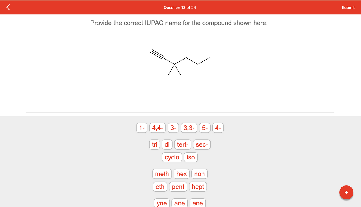 Question 13 of 24
Provide the correct IUPAC name for the compound shown here.
1-4,4-3- 3,3- 5- 4-
tri
di tert- sec-
cyclo iso
meth hex non
eth pent hept
yne ane ene
Submit
+