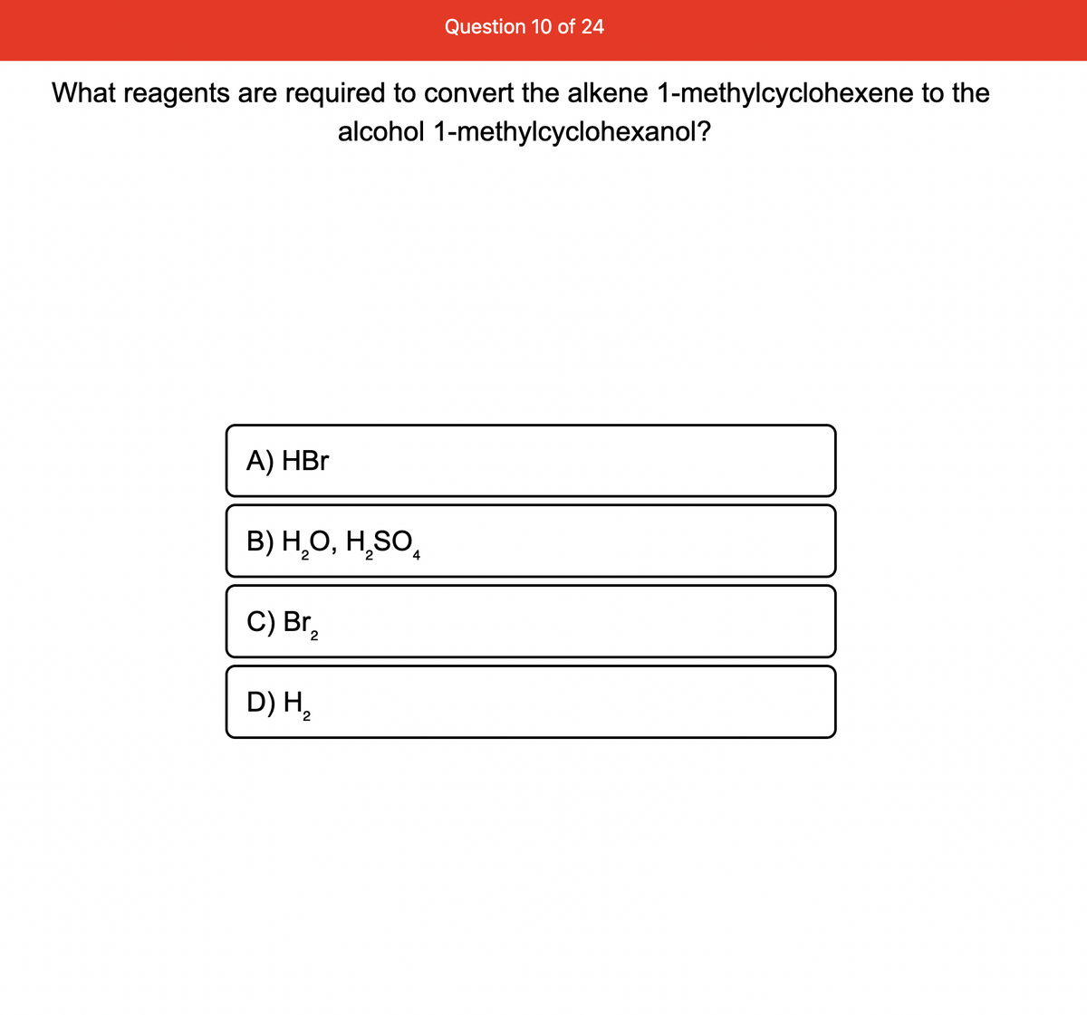 What reagents are required to convert the alkene 1-methylcyclohexene to the
alcohol 1-methylcyclohexanol?
A) HBr
B) H₂O, H₂SO4
C) Br
2
Question 10 of 24
D) H₂
