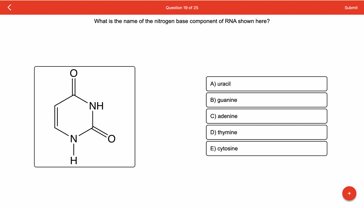 O
N
Z—I
H
What is the name of the nitrogen base component of RNA shown here?
ΝΗ
Question 19 of 25
FO
A) uracil
B) guanine
C) adenine
D) thymine
E) cytosine
Submit
+