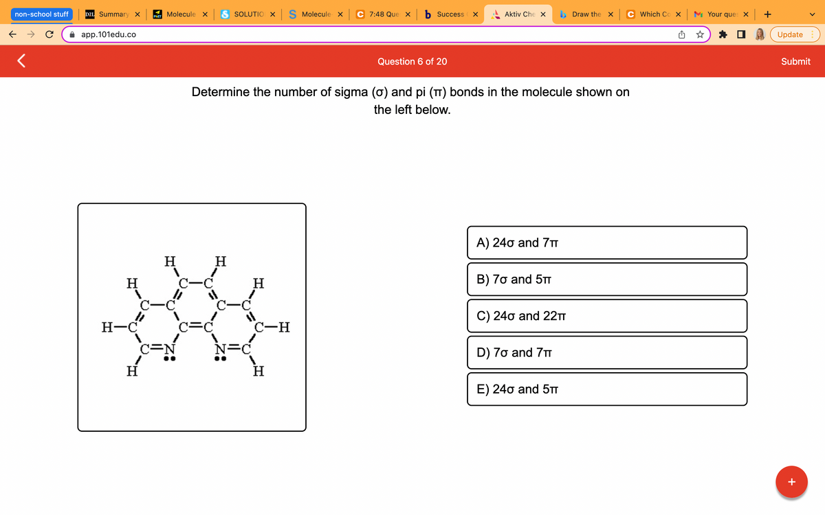 non-school stuff
← →
<
D2L Summary X
app.101edu.co
H
H-C
H
Molecule x S SOLUTIO X S Molecule x
C 7:48 Que xb Success X
Aktiv Che X
Draw the X
PHET
Question 6 of 20
Determine the number of sigma (σ) and pi (π) bonds in the molecule shown on
the left below.
A) 240 and 7T
H
H
B) 7o and 5TT
C) 240 and 22TT
D) 7o and 7T
E) 240 and 5TT
1
C-C
c=d
C=N
C
N=C
H
C-H
H
Which Cox Your ques x +
Update
Submit
+