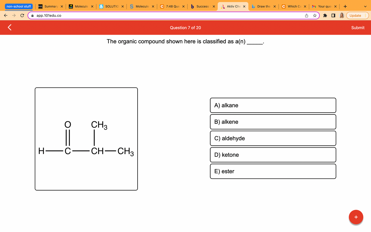 non-school stuff
← → C
<
D2L Summary X
app.101edu.co
H-
Molecule x S SOLUTIO X S Molecule x
PHET
C 7:48 Que xb Success X
Aktiv Che X
Question 7 of 20
The organic compound shown here is classified as a(n)
A) alkane
B) alkene
C) aldehyde
D) ketone
E) ester
O
CH3
C— CH-CH3
Draw the X
Which Cox Your ques x +
Update
Submit
+
