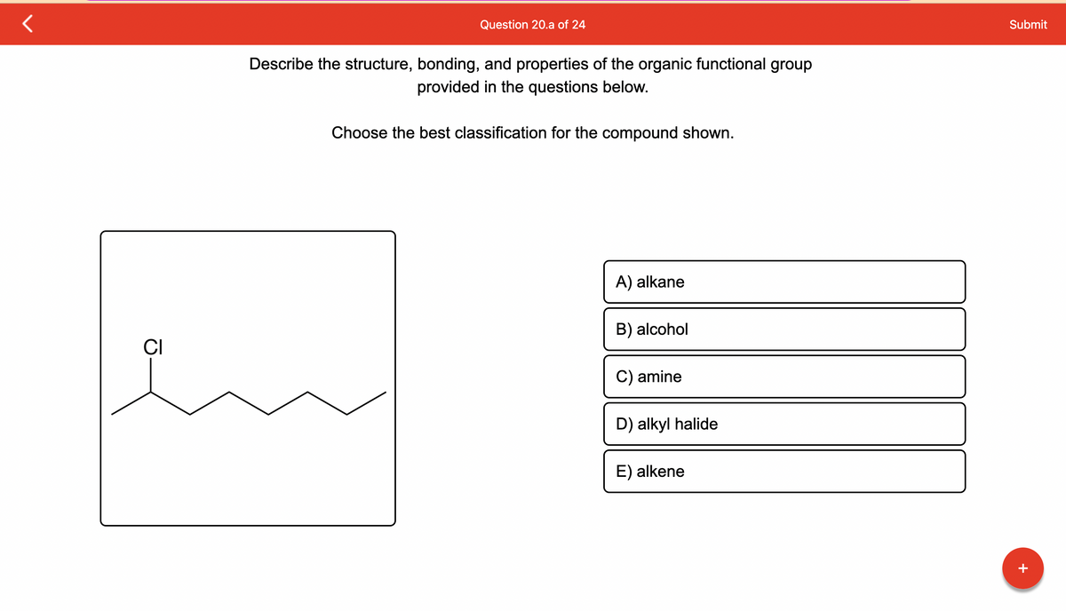 CI
Question 20.a of 24
Describe the structure, bonding, and properties of the organic functional group
provided in the questions below.
Choose the best classification for the compound shown.
A) alkane
B) alcohol
C) amine
D) alkyl halide
E) alkene
Submit
+