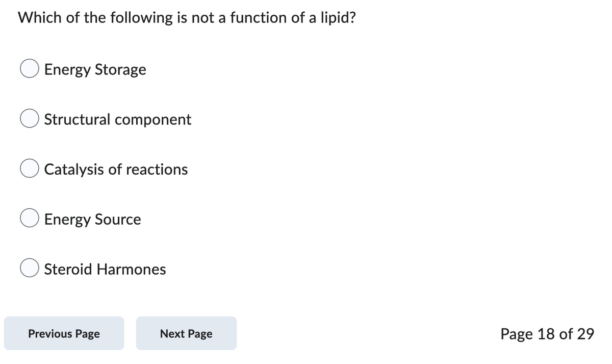 Which of the following is not a function of a lipid?
Energy Storage
Structural component
Catalysis of reactions
Energy Source
O Steroid Harmones
Previous Page
Next Page
Page 18 of 29