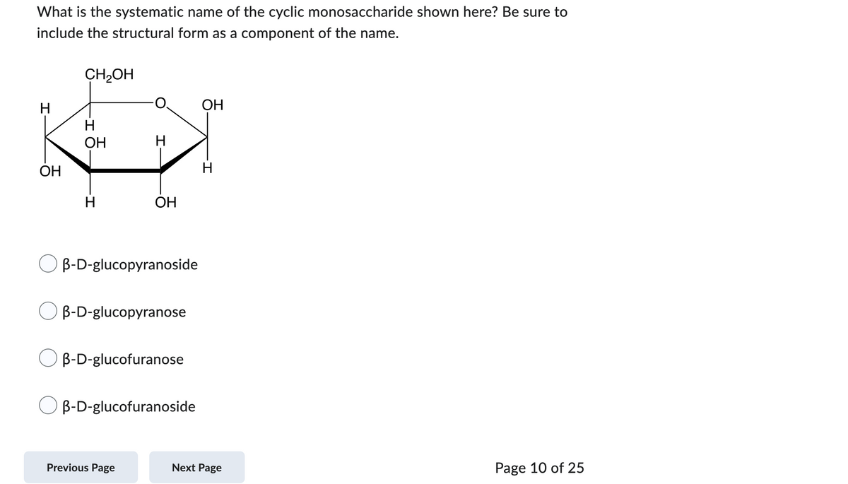 What is the systematic name of the cyclic monosaccharide shown here? Be sure to
include the structural form as a component of the name.
H
OH
CH₂OH
H
OH
H
H
OH
B-D-glucopyranoside
B-D-glucopyranose
B-D-glucofuranose
Previous Page
B-D-glucofuranoside
OH
-I
H
Next Page
Page 10 of 25