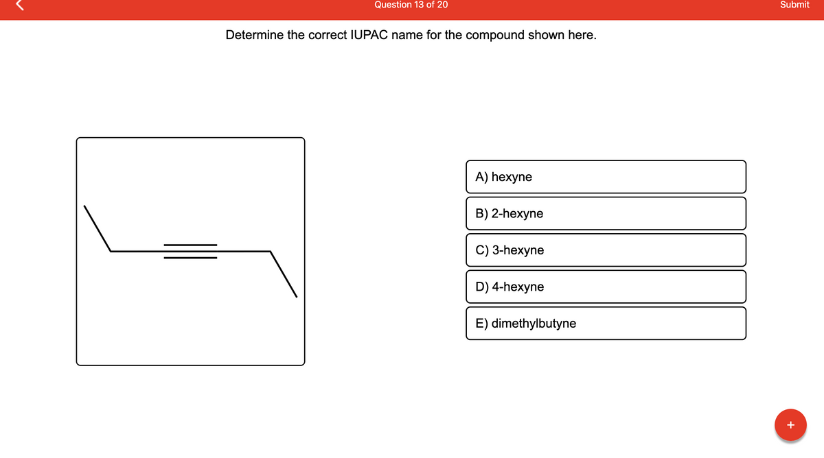 Question 13 of 20
Determine the correct IUPAC name for the compound shown here.
A) hexyne
B) 2-hexyne
C) 3-hexyne
D) 4-hexyne
E) dimethylbutyne
Submit
+