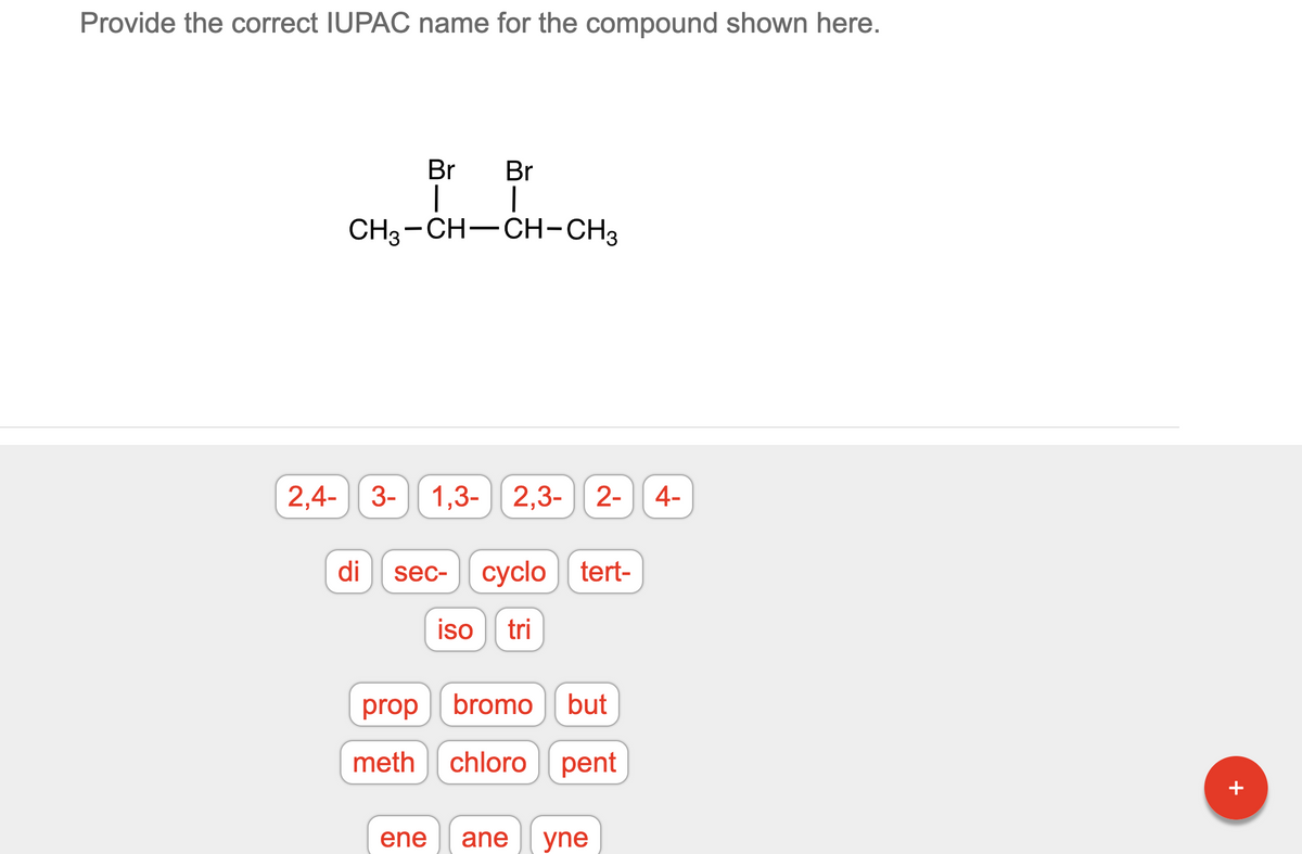 Provide the correct IUPAC name for the compound shown here.
Br
Br
I
|
CH3-CH-CH-CH3
2,4- 3- 1,3- 2,3- 2- 4-
di
sec- cyclo tert-
iso tri
bromo but
chloro pent
ane yne
prop
meth
ene