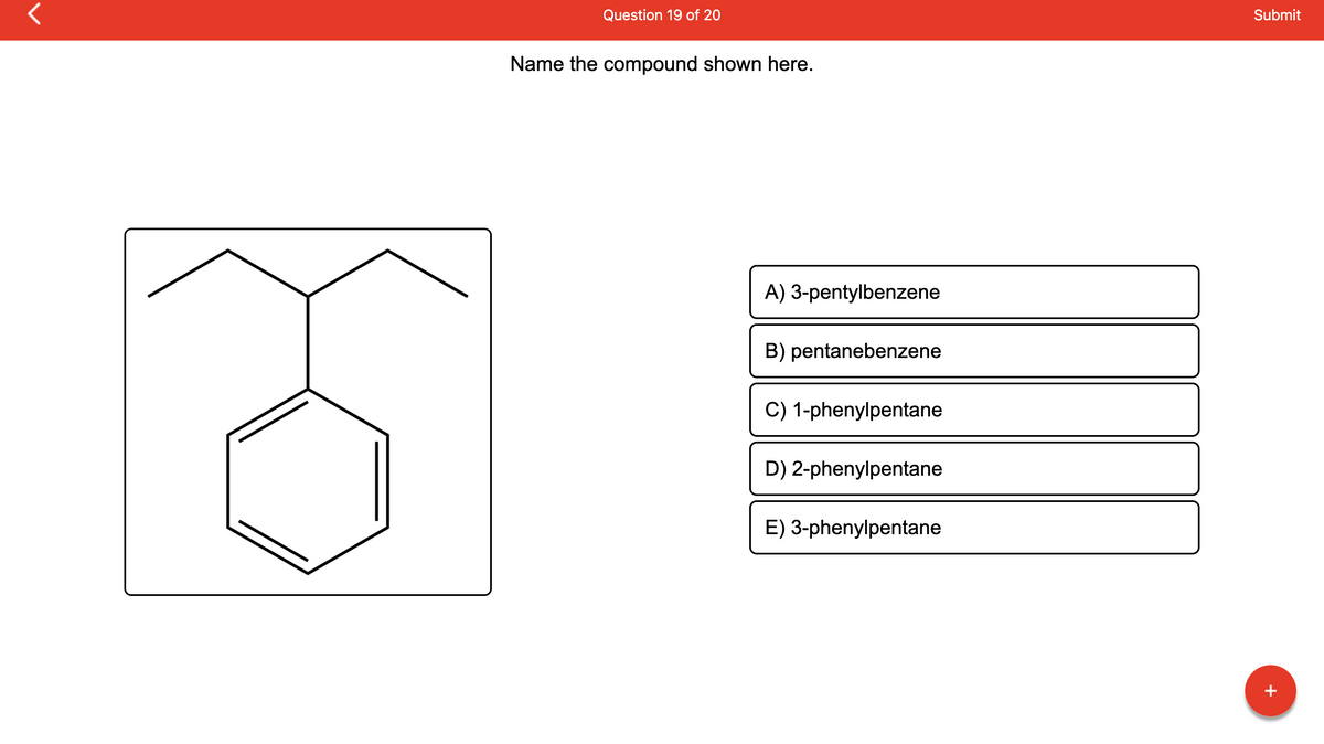 Question 19 of 20
Name the compound shown here.
A) 3-pentylbenzene
B) pentanebenzene
C) 1-phenylpentane
D) 2-phenylpentane
E) 3-phenylpentane
Submit
+