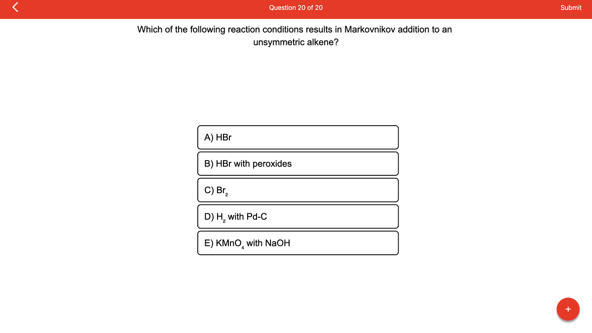 r
Which of the following reaction conditions results in Markovnikov addition to an
unsymmetric alkene?
A) HBr
B) HBr with peroxides
C) Br₂
2
Question 20 of 20
D) H₂ with Pd-C
2
E) KMnO with NaOH
4
IT
Submit
+