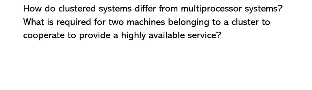 How do clustered systems differ from multiprocessor systems?
What is required for two machines belonging to a cluster to
cooperate to provide a highly available service?
