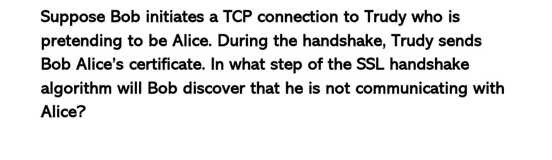 Suppose Bob initiates a TCP connection to Trudy who is
pretending to be Alice. During the handshake, Trudy sends
Bob Alice's certificate. In what step of the SSL handshake
algorithm will Bob discover that he is not communicating with
Alice?