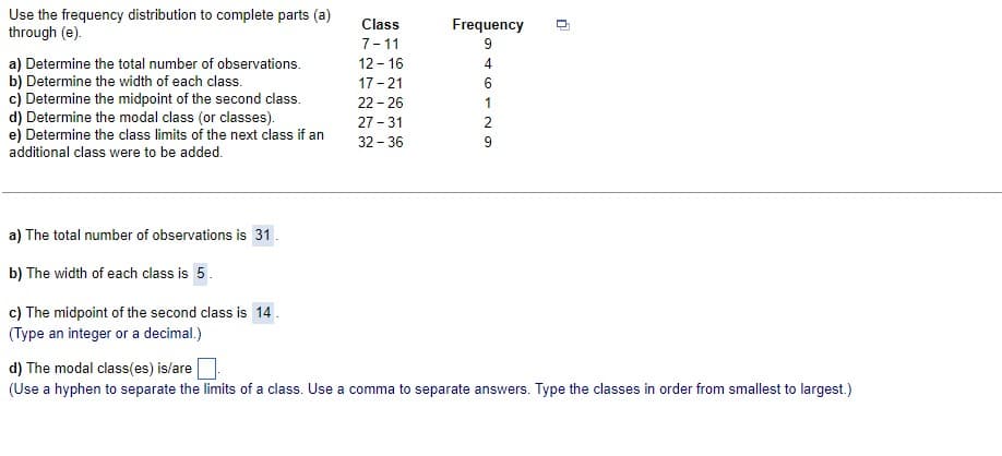 Use the frequency distribution to complete parts (a)
through (e).
a) Determine the total number of observations.
b) Determine the width of each class.
c) Determine the midpoint of the second class.
d) Determine the modal class (or classes).
e) Determine the class limits of the next class if an
additional class were to be added.
a) The total number of observations is 31.
b) The width of each class is 5.
c) The midpoint of the second class is 14.
(Type an integer or a decimal.)
Class
7-11
12-16
17-21
22-26
27-31
32-36
Frequency
46129
0
d) The modal class(es) is/are
(Use a hyphen to separate the limits of a class. Use a comma to separate answers. Type the classes in order from smallest to largest.)