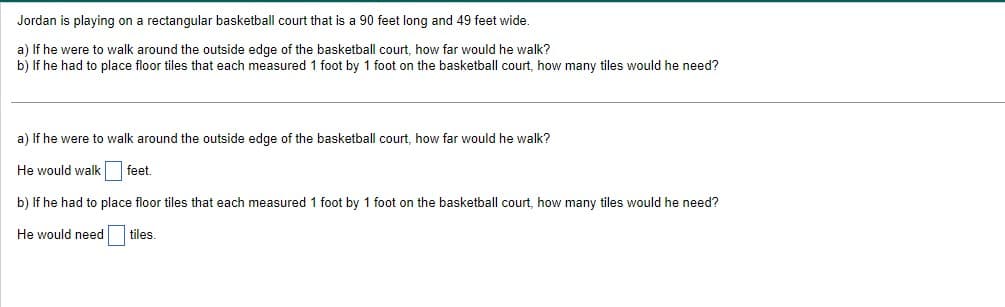 Jordan is playing on a rectangular basketball court that is a 90 feet long and 49 feet wide.
a) If he were to walk around the outside edge of the basketball court, how far would he walk?
b) If he had to place floor tiles that each measured 1 foot by 1 foot on the basketball court, how many tiles would he need?
a) If he were to walk around the outside edge of the basketball court, how far would he walk?
He would walk feet.
b) If he had to place floor tiles that each measured 1 foot by 1 foot on the basketball court, how many tiles would he need?
He would need
tiles.