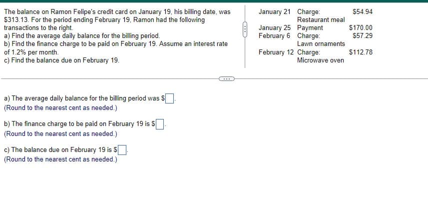 The balance on Ramon Felipe's credit card on January 19, his billing date, was
$313.13. For the period ending February 19, Ramon had the following
transactions to the right.
a) Find the average daily balance for the billing period.
b) Find the finance charge to be paid on February 19. Assume an interest rate
of 1.2% per month.
c) Find the balance due on February 19.
a) The average daily balance for the billing period was $
(Round to the nearest cent as needed.)
b) The finance charge to be paid on February 19 is $.
(Round to the nearest cent as needed.)
c) The balance due on February 19 is $.
(Round to the nearest cent as needed.)
(...
January 21
January 25
February 6
February
Charge:
Restaurant meal
Payment
Charge:
Lawn ornaments
12 Charge:
Microwave oven
$54.94
$170.00
$57.29
$112.78