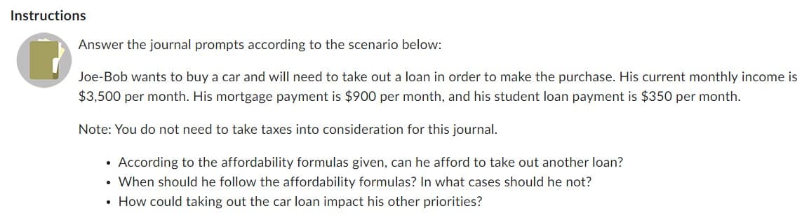 Instructions
Answer the journal prompts according to the scenario below:
Joe-Bob wants to buy a car and will need to take out a loan in order to make the purchase. His current monthly income is
$3,500 per month. His mortgage payment is $900 per month, and his student loan payment is $350 per month.
Note: You do not need to take taxes into consideration for this journal.
According to the affordability formulas given, can he afford to take out another loan?
• When should he follow the affordability formulas? In what cases should he not?
• How could taking out the car loan impact his other priorities?