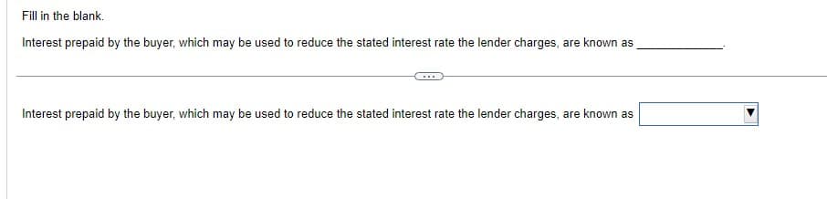 Fill in the blank.
Interest prepaid by the buyer, which may be used to reduce the stated interest rate the lender charges, are known as
Interest prepaid by the buyer, which may be used to reduce the stated interest rate the lender charges, are known as