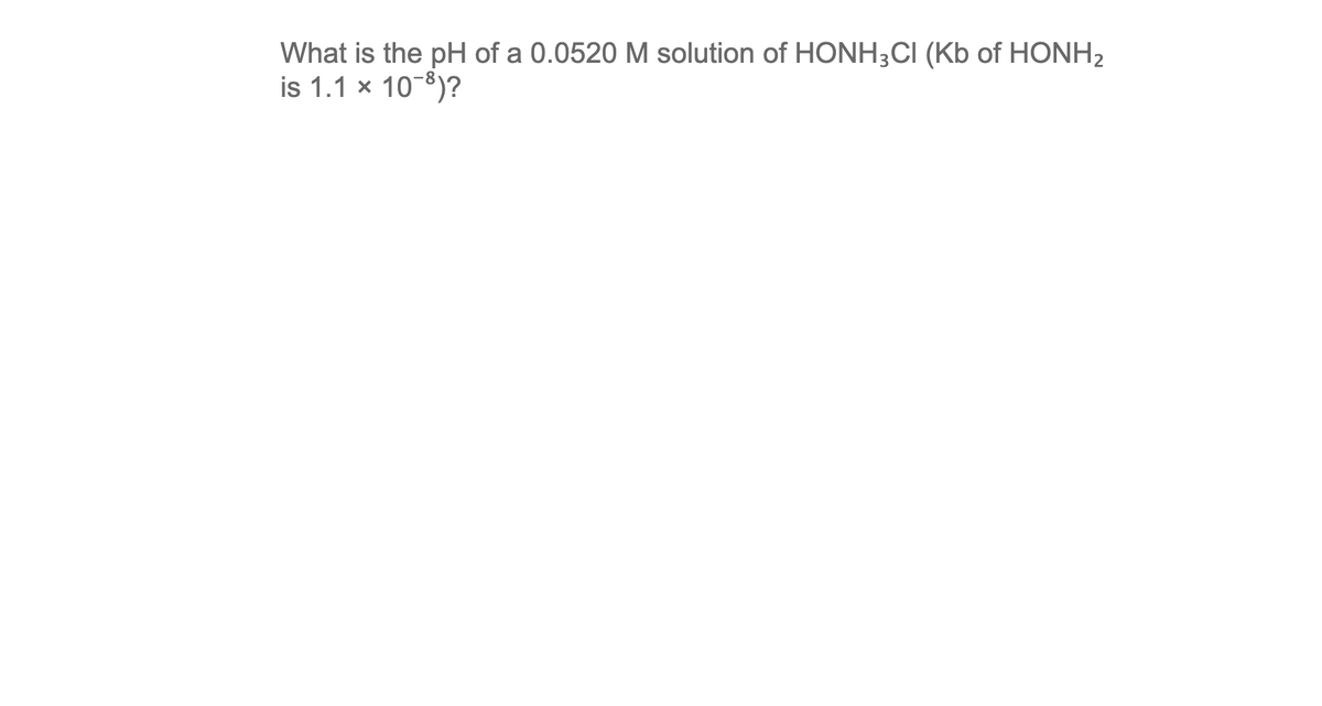 What is the pH of a 0.0520 M solution of HONH3CI (Kb of HONH2
is 1.1 x 10-8)?
