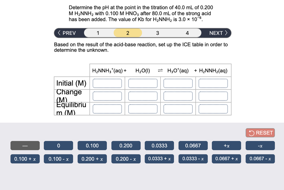 Determine the pH at the point in the titration of 40.0 mL of 0.200
M H2NNH2 with 0.100 M HNO3 after 80.0 mL of the strong acid
has been added. The value of Kb for H2NNH, is 3.0 x 10-6.
( PREV
1
2
3
4
NEXT >
Based on the result of the acid-base reaction, set up the ICE table in order to
determine the unknown.
H2NNH3*(aq) +
H20(1)
- H;O*(aq) + H,NNH2(aq)
Initial (M)
Change
(M)
Equilibriu
m (M).
5 RESET
0.100
0.200
0.0333
0.0667
+x
-x
0.100 + x
0.100 - x
0.200 + x
0.200 - x
0.0333 + x
0.0333 - x
0.0667 + x
0.0667 - x
