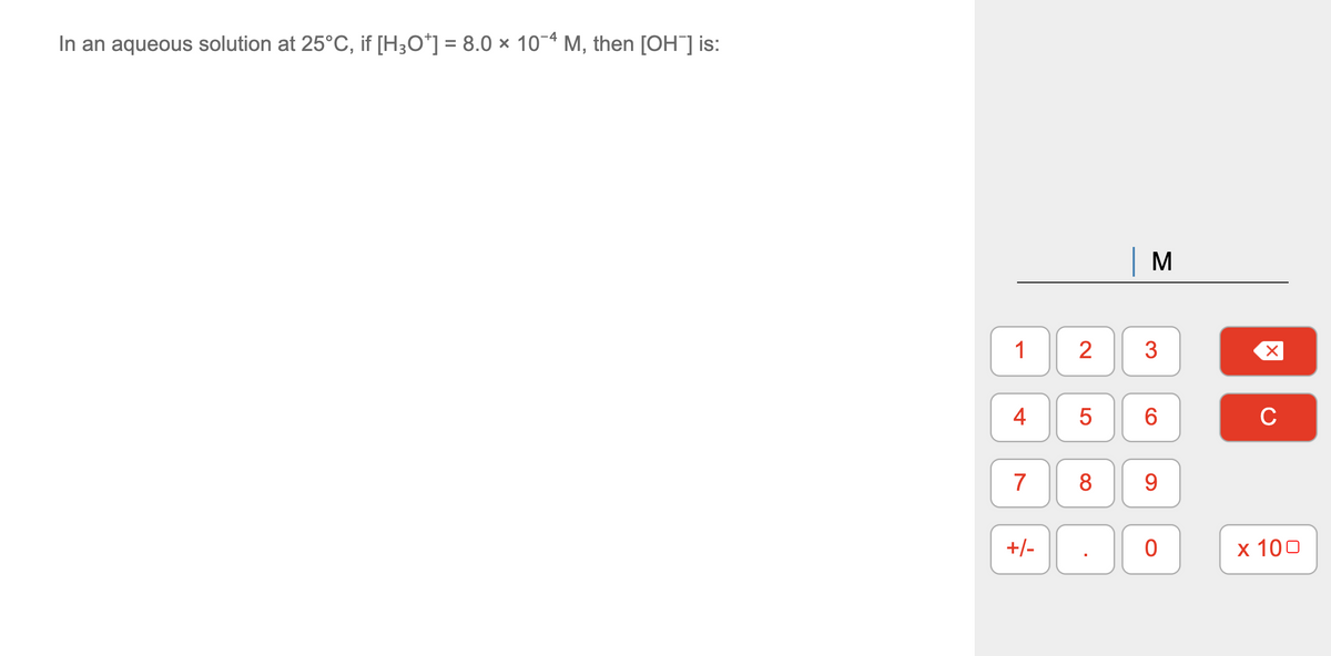 In an aqueous solution at 25°C, if [H3O*] = 8.0 × 10-4 M, then [OH] is:
M
1
3
6
C
7
8
9.
+/-
х 100
2.
4-
