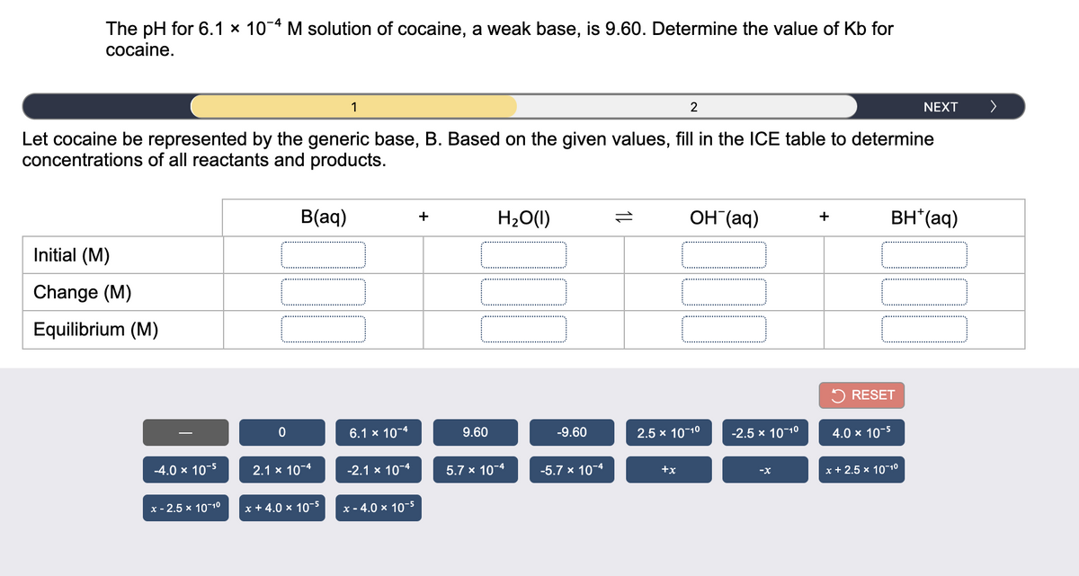 The pH for 6.1 × 10-4 M solution of cocaine, a weak base, is 9.60. Determine the value of Kb for
cocaine.
1
2
NEXT
Let cocaine be represented by the generic base, B. Based on the given values, fill in the ICE table to determine
concentrations of all reactants and products.
B(aq)
H20(1I)
OH (aq)
BH*(aq)
+
+
Initial (M)
Change (M)
Equilibrium (M)
5 RESET
6.1 x 10-4
9.60
-9.60
2.5 x 10-10
-2.5 x 1010
4.0 x 10-5
-4.0 x 10-5
2.1 x 10-4
-2.1 x 10-4
5.7 x 10-4
-5.7 x 10-4
+x
x + 2.5 x 1010
-x
x - 2.5 x 1010
x + 4.0 x 10-5
x - 4.
10-5
