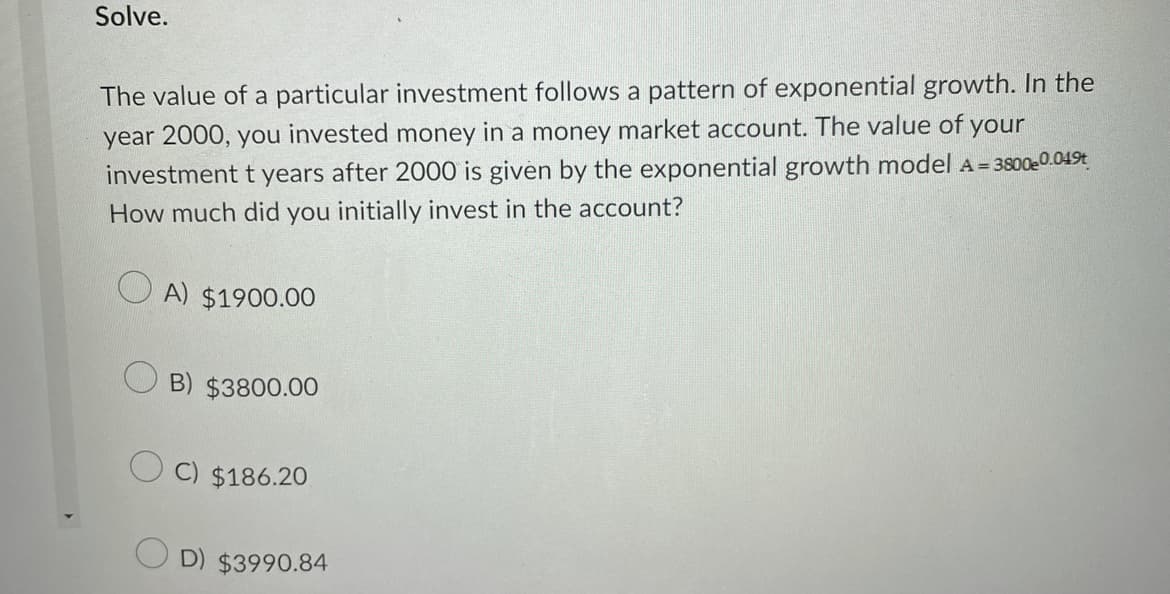 Solve.
The value of a particular investment follows a pattern of exponential growth. In the
year 2000, you invested money in a money market account. The value of your
investment t years after 2000 is given by the exponential growth model A = 3800e0.049t
How much did you initially invest in the account?
A) $1900.00
B) $3800.00
C) $186.20
D) $3990.84