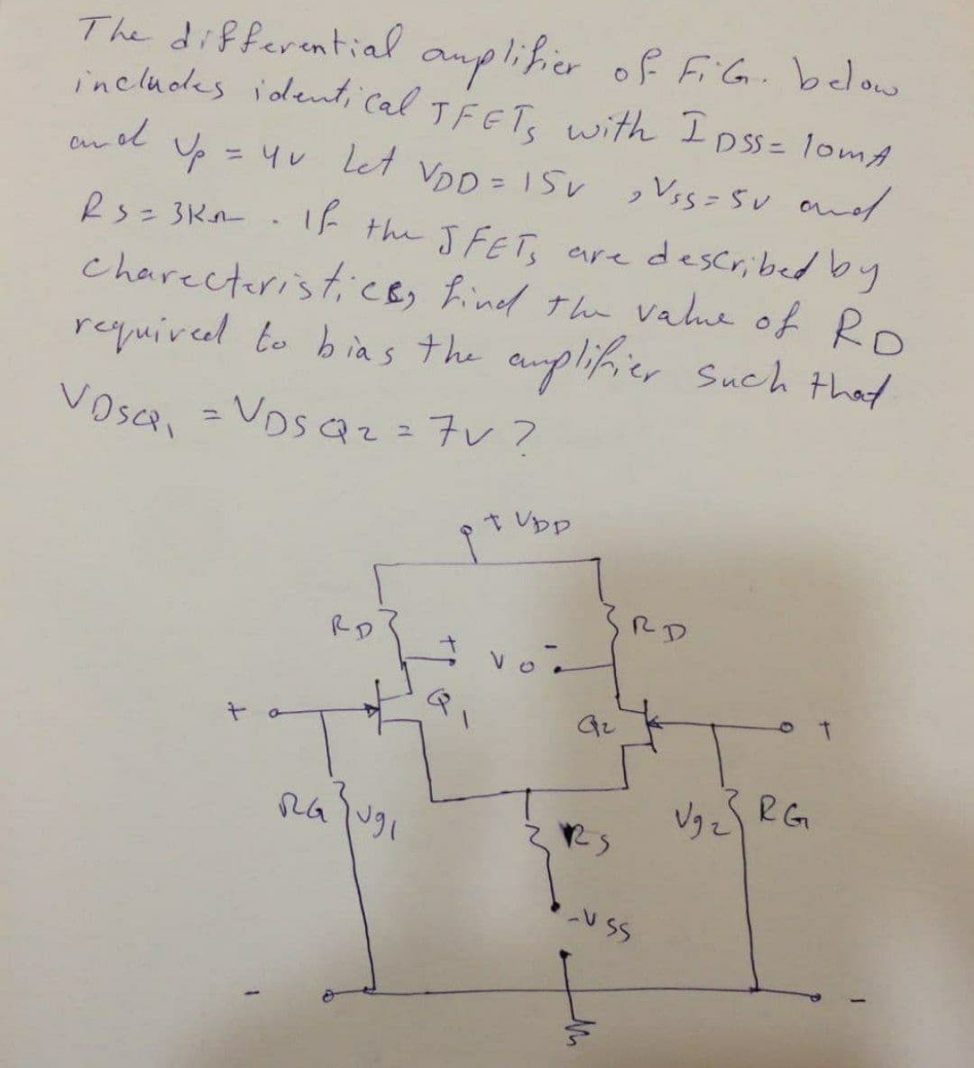 anplifier of FiG. below
includes identi cal TFETe with Ipss= lomA
TFET, with I oss= lomA
The differential
and
= Yu let
VDD = 15v ,Vss=SU and
es= 3Kn.If the JFET, aredescribed by
charecteristicB, find the vahe of Ro
required to bias the anplifier Such that
%3D
%3D
Vosca, =
Vos Qz=7v?
%3D
t Vpp
RD
RD
Vg zS RG
U SS
