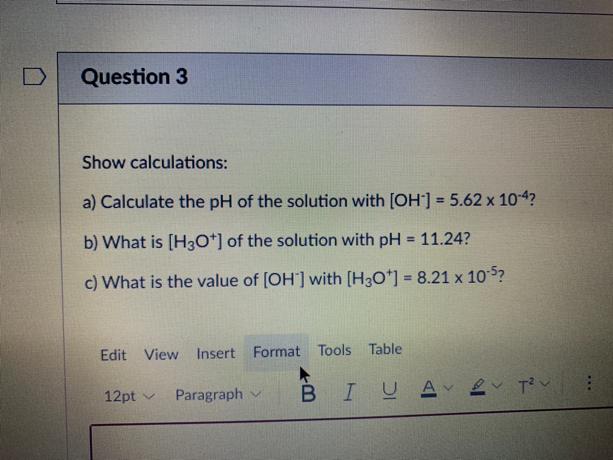 Question 3
Show calculations:
a) Calculate the pH of the solution with [OH-] = 5.62 x 10-4?
b) What is [H3O+] of the solution with pH = 11.24?
c) What is the value of [OH] with [H3O+] = 8.21 x 10-5?
Edit View Insert Format Tools Table
12pt ✓ Paragraph
B IUA 2 T²
...