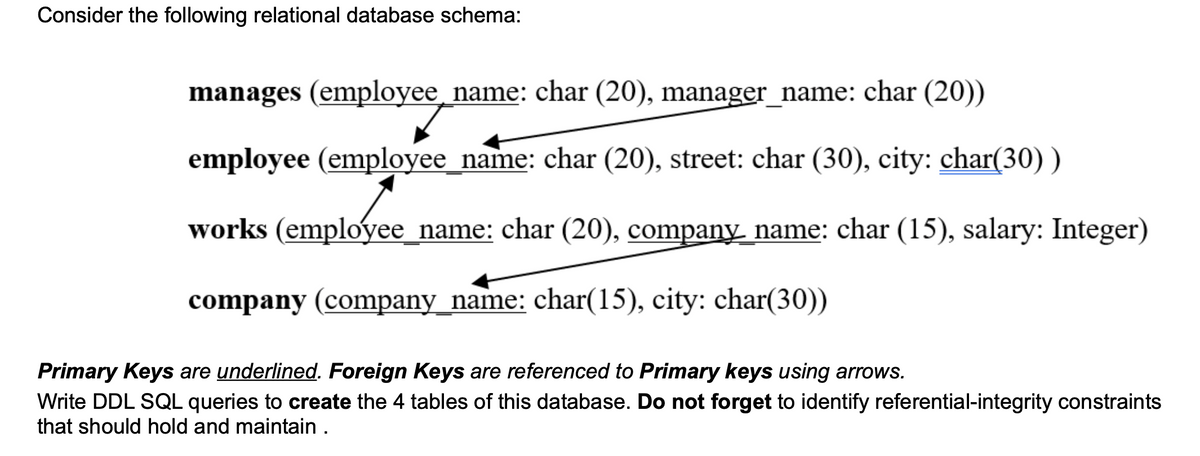 Consider the following relational database schema:
manages (employee_name: char (20), manager_name: char (20))
employee (employee_name: char (20), street: char (30), city: char(30))
works (employee_name: char (20), company name: char (15), salary: Integer)
company (company_name: char(15), city: char(30))
Primary Keys are underlined. Foreign Keys are referenced to Primary keys using arrows.
Write DDL SQL queries to create the 4 tables of this database. Do not forget to identify referential-integrity constraints
that should hold and maintain .