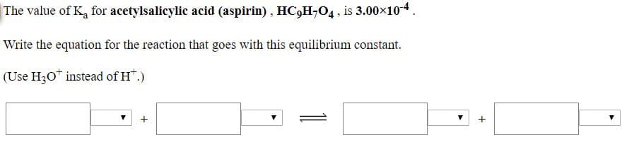 The value of Ka for acetylsalicylic acid (aspirin), HC,H-O4, is 3.00x10*
Write the equation for the reaction that goes with this equilibrium constant.
(Use H30* instead of H*.)
