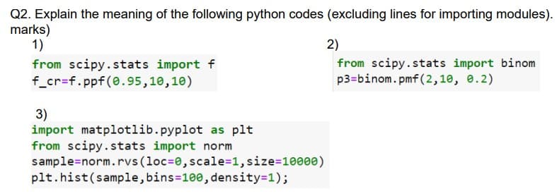 Q2. Explain the meaning of the following python codes (excluding lines for importing modules).
marks)
1)
from scipy.stats import f
f_cr=f.ppf(0.95,10,10)
3)
import matplotlib.pyplot as plt
from scipy.stats import norm
sample=norm. rvs (loc=0, scale=1, size=10000)
plt.hist (sample, bins=100, density=1);
2)
from scipy.stats import binom
p3-binom.pmf (2,10, 0.2)