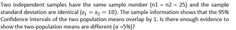 Two independent samples have the same sample number (n1 = n2 = 25) and the sample
standard deviation are identical (s₁ = S₂ = 10). The sample information shows that the 95%
Confidence Intervals of the two population means overlap by 1. Is there enough evidence to
show the two-population means are different (a =5%)?