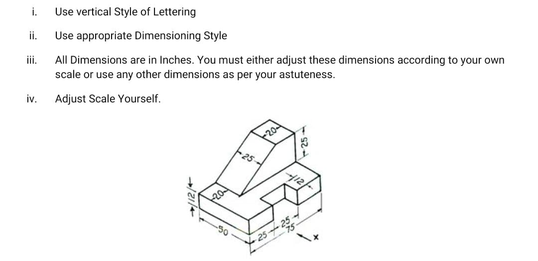 i.
Use vertical Style of Lettering
ii.
Use appropriate Dimensioning Style
iii.
All Dimensions are in Inches. You must either adjust these dimensions according to your own
scale or use any other dimensions as per your astuteness.
iv.
Adjust Scale Yourself.
20
25-
412
20
25+2
