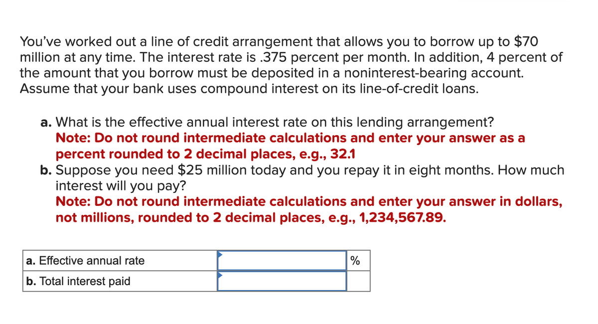 You've worked out a line of credit arrangement that allows you to borrow up to $70
million at any time. The interest rate is .375 percent per month. In addition, 4 percent of
the amount that you borrow must be deposited in a noninterest-bearing account.
Assume that your bank uses compound interest on its line-of-credit loans.
a. What is the effective annual interest rate on this lending arrangement?
Note: Do not round intermediate calculations and enter your answer as a
percent rounded to 2 decimal places, e.g., 32.1
b. Suppose you need $25 million today and you repay it in eight months. How much
interest will you pay?
Note: Do not round intermediate calculations and enter your answer in dollars,
not millions, rounded to 2 decimal places, e.g., 1,234,567.89.
a. Effective annual rate
b. Total interest paid
%