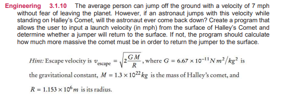 Engineering 3.1.10 The average person can jump off the ground with a velocity of 7 mph
without fear of leaving the planet. However, if an astronaut jumps with this velocity while
standing on Halley's Comet, will the astronaut ever come back down? Create a program that
allows the user to input a launch velocity (in mph) from the surface of Halley's Comet and
determine whether a jumper will retum to the surface. If not, the program should calculate
how much more massive the comet must be in order to return the jumper to the surface.
Hint: Escape velocity is vecape
,GM
, where G = 6.67 x 10o-1"Nm²/kg² is
the gravitational constant, M = 1.3 x 1022 kg is the mass of Halley's comet, and
R = 1.153 x 10° m is its radius.
