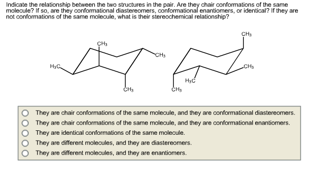 Indicate the relationship between the two structures in the pair. Are they chair conformations of the same
molecule? If so, are they conformational diastereomers, conformational enantiomers, or identical? If they are
not conformations of the same molecule, what is their stereochemical relationship?
CH3
CH3
CH3
H3C
CH3
H3C
CH3
They are chair conformations of the same molecule, and they are conformational diastereomers.
They are chair conformations of the same molecule, and they are conformational enantiomers.
They are identical conformations of the same molecule.
They are different molecules, and they are diastereomers.
They are different molecules, and they are enantiomers.
O000
