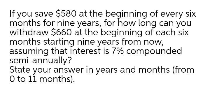If you save $580 at the beginning of every six
months for nine years, for how long can you
withdraw $660 at the beginning of each six
months starting nine years from now,
assuming that interest is 7% compounded
semi-annually?
State your answer in years and months (from
O to 11 months).
