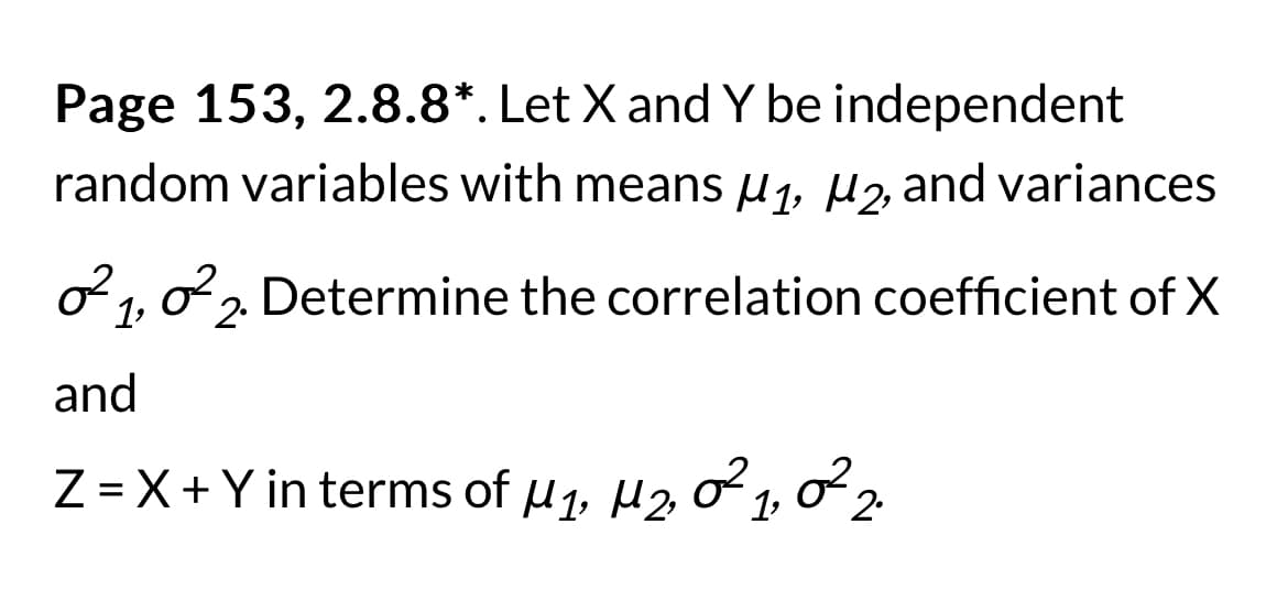 Page 153, 2.8.8*. Let X and Y be independent
random variables with means μ₁, μ2, and variances
²1, ²2. Determine the correlation coefficient of X
and
Z = X + Y in terms of M₁, M₂, 2²1, 2²2.
2,
1₂