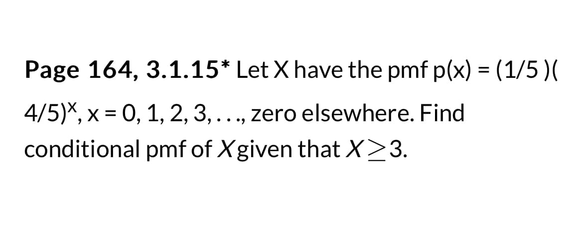 Page 164, 3.1.15* Let X have the pmf p(x) = (1/5 )(
4/5)*, x = 0, 1, 2, 3, ..., zero elsewhere. Find
conditional pmf of X given that X≥3.