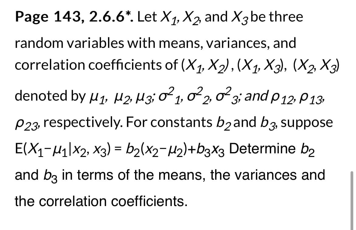 Page 143, 2.6.6*. Let X₁, X₂, and X3 be three
random variables with means, variances, and
correlation coefficients of (X₁, X₂), (X₁, X3), (X₂, X3)
denoted by µ₁, µ2, M3; 0²1, 0²2, 0² 3; and P 12, P13,
P23, respectively. For constants b2 and b3, suppose
E(X₁-M₁ X2, X3) = b₂(x2−µ₂)+b3X3 Determine b2
and b3 in terms of the means, the variances and
the correlation coefficients.
