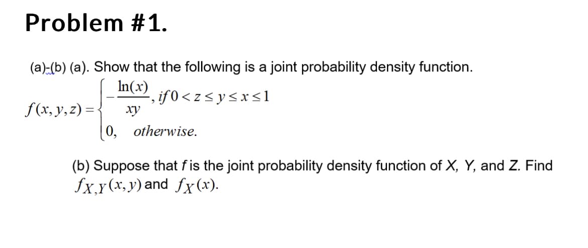 Problem #1.
(a)-(b) (a). Show that the following is a joint probability density function.
In(x)
‚if0<z≤ y ≤x≤1
xy
f(x, y, z) = {
0,
otherwise.
(b) Suppose that fis the joint probability density function of X, Y, and Z. Find
fx,y(x,y) and fx(x).