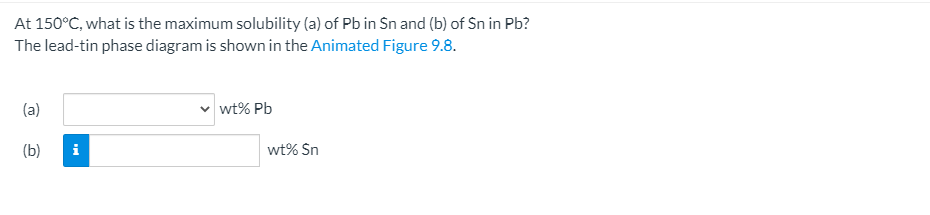 At 150°C, what is the maximum solubility (a) of Pb in Sn and (b) of Sn in Pb?
The lead-tin phase diagram is shown in the Animated Figure 9.8.
(a)
wt% Pb
(b)
i
wt% Sn

