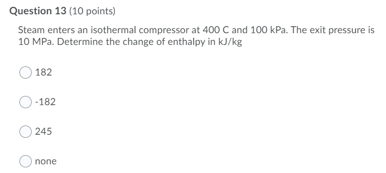 Question 13 (10 points)
Steam enters an isothermal compressor at 400 C and 100 kPa. The exit pressure is
10 MPa. Determine the change of enthalpy in kJ/kg
182
-182
245
none
