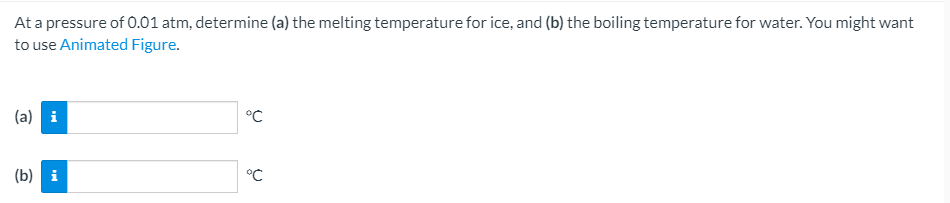At a pressure of 0.01 atm, determine (a) the melting temperature for ice, and (b) the boiling temperature for water. You might want
to use Animated Figure.
(a) i
°C
(b) і
°C
