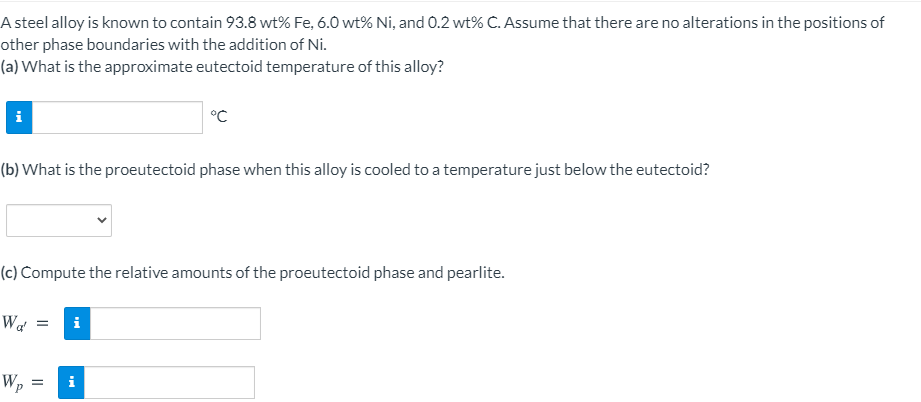 A steel alloy is known to contain 93.8 wt% Fe, 6.0 wt% Ni, and 0.2 wt% C. Assume that there are no alterations in the positions of
other phase boundaries with the addition of Ni.
(a) What is the approximate eutectoid temperature of this alloy?
i
°C
(b) What is the proeutectoid phase when this alloy is cooled to a temperature just below the eutectoid?
(c) Compute the relative amounts of the proeutectoid phase and pearlite.
Wa
Wp :
i
