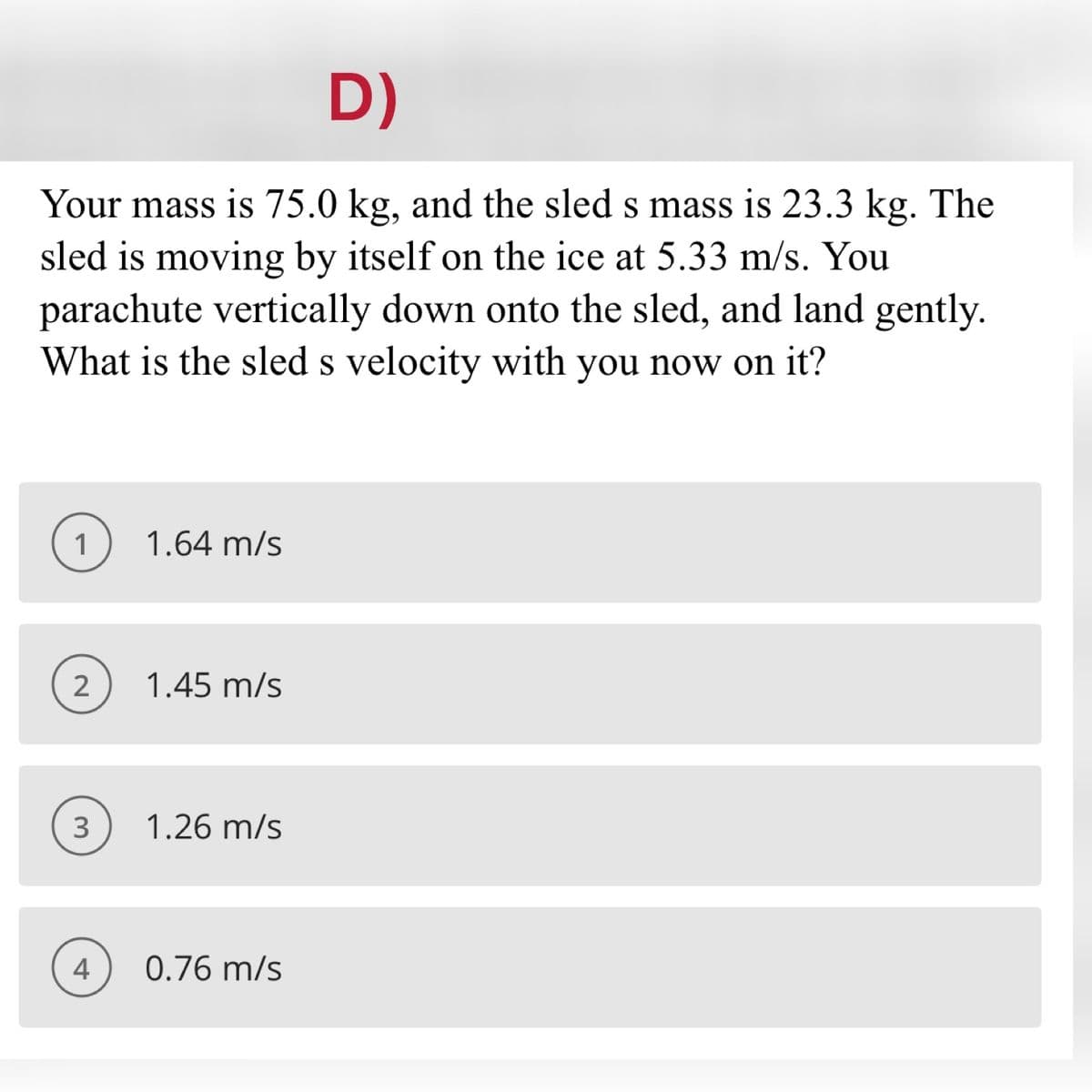 D)
Your mass is 75.0 kg, and the sled s mass is 23.3 kg. The
sled is moving by itself on the ice at 5.33 m/s. You
parachute vertically down onto the sled, and land gently.
What is the sled s velocity with you now on it?
1
1.64 m/s
1.45 m/s
3
1.26 m/s
4
0.76 m/s
2.
