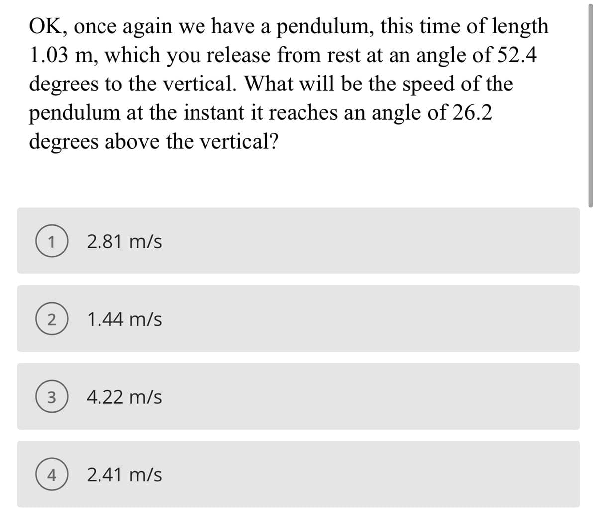 OK, once again we have a pendulum, this time of length
1.03 m, which you release from rest at an angle of 52.4
degrees to the vertical. What will be the speed of the
pendulum at the instant it reaches an angle of 26.2
degrees above the vertical?
6-
1
2.81 m/s
2
1.44 m/s
3
4.22 m/s
4
2.41 m/s
