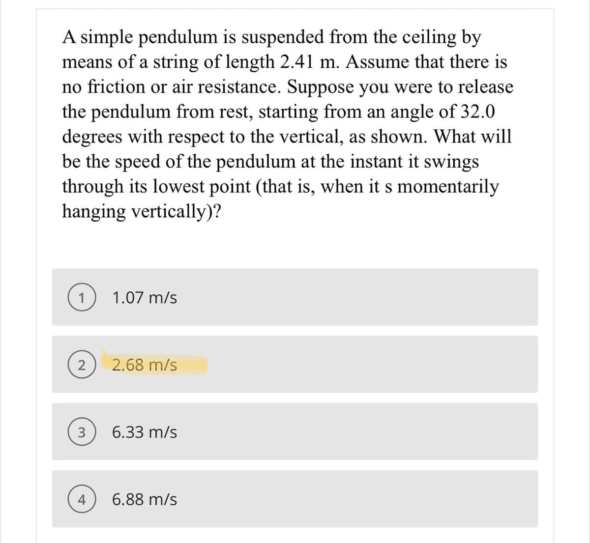 A simple pendulum is suspended from the ceiling by
means of a string of length 2.41 m. Assume that there is
no friction or air resistance. Suppose you were to release
the pendulum from rest, starting from an angle of 32.0
degrees with respect to the vertical, as shown. What will
be the speed of the pendulum at the instant it swings
through its lowest point (that is, when it s momentarily
hanging vertically)?
1.07 m/s
2
2.68 m/s
3
6.33 m/s
6.88 m/s
