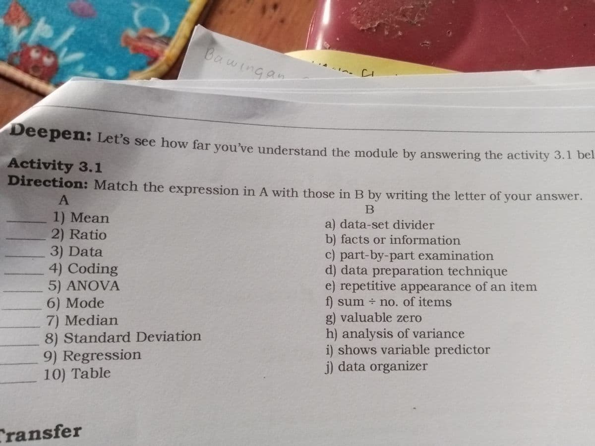Bawingan
Deepen: Let's see how far vou've understand the module by answering the activity 3.1 bei
Activity 3.1
Direction: Match the expression in A with those in B by writing the letter of your answer.
1) Mean
2) Ratio
3) Data
4) Coding
5) ANOVA
6) Mode
7) Median
a) data-set divider
b) facts or information
c) part-by-part examination
d) data preparation technique
e) repetitive appearance of an item
f) sum no. of items
g) valuable zero
h) analysis of variance
i) shows variable predictor
j) data organizer
8) Standard Deviation
9) Regression
10) Table
Transfer
