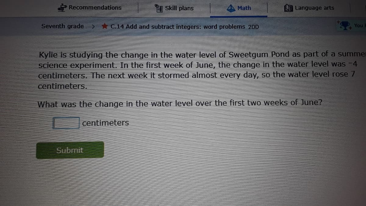 Recommendations
Skill plans
Math
LO Language arts
Seventh grade
C14 Add and subtract integers: word problems 2DD
Youl
Kylie is studying the change in the water level of Sweetgum Pond as part of a summer
science experiment. In the first week of June, the change in the water level was -4
centimeterS. The next week it stormed almost every day, so the water level rose 7
centimeters.
What was the change in the water level over the first two weeks of June?
centimeterS
Submit
